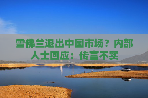 雪佛兰退出中国市场？内部人士回应：传言不实