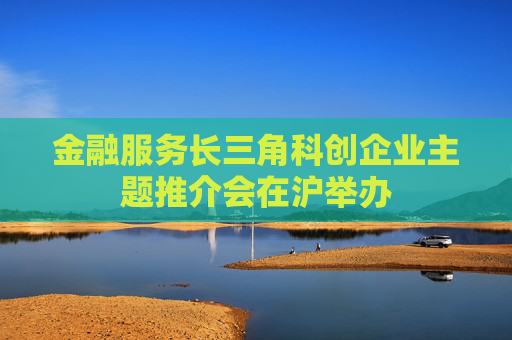 金融服务长三角科创企业主题推介会在沪举办
