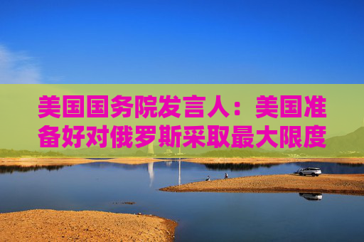 美国国务院发言人：美国准备好对俄罗斯采取最大限度施压框架