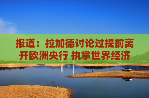 报道：拉加德讨论过提前离开欧洲央行 执掌世界经济论坛