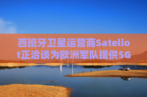 西班牙卫星运营商Sateliot正洽谈为欧洲军队提供5G服务