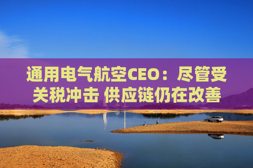 通用电气航空CEO：尽管受关税冲击 供应链仍在改善