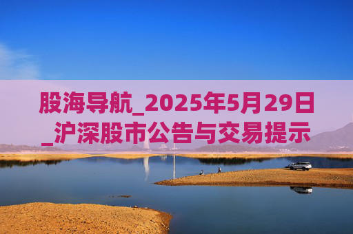 股海导航_2025年5月29日_沪深股市公告与交易提示