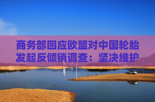 商务部回应欧盟对中国轮胎发起反倾销调查：坚决维护中国企业合法权益