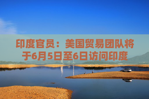 印度官员：美国贸易团队将于6月5日至6日访问印度
