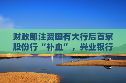 财政部注资国有大行后首家股份行“补血”，兴业银行获大股东注资86亿，还是溢价转股增持