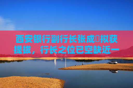 西安银行副行长张成喆拟获提拔，行长之位已空缺近一年，中小银行高管补缺周期仍较长