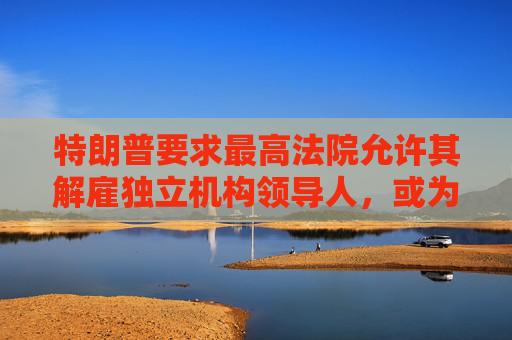 特朗普要求最高法院允许其解雇独立机构领导人，或为解雇鲍威尔扫清道路
