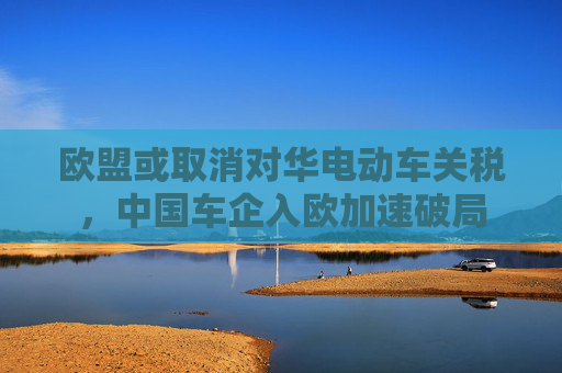 欧盟或取消对华电动车关税，中国车企入欧加速破局
