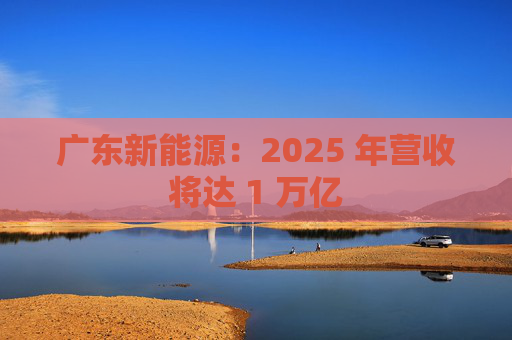 广东新能源：2025 年营收将达 1 万亿