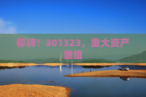 停牌！301323，重大资产重组