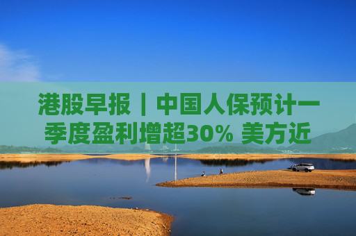 港股早报｜中国人保预计一季度盈利增超30% 美方近日宣布豁免部分产品“对等关税”
