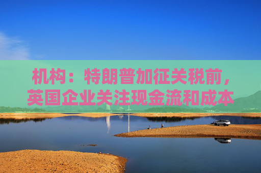 机构：特朗普加征关税前，英国企业关注现金流和成本削减