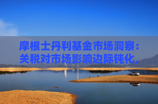 摩根士丹利基金市场洞察：关税对市场影响边际钝化，A股后续或迎结构性机会
