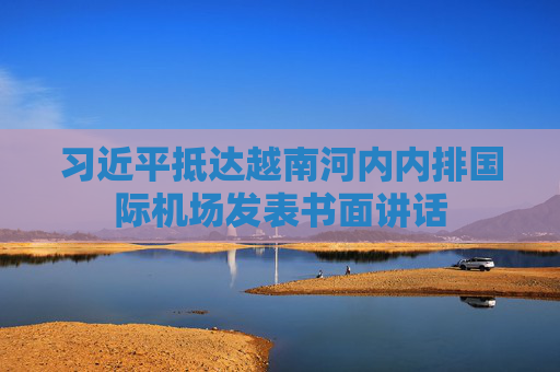习近平抵达越南河内内排国际机场发表书面讲话