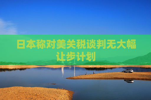 日本称对美关税谈判无大幅让步计划