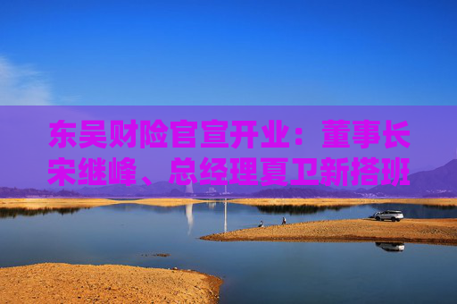 东吴财险官宣开业：董事长宋继峰、总经理夏卫新搭班 五地分公司获批筹建