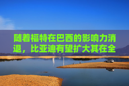 随着福特在巴西的影响力消退，比亚迪有望扩大其在全球电动汽车销量上的领先优势