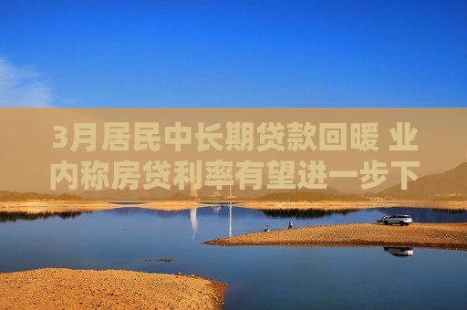 3月居民中长期贷款回暖 业内称房贷利率有望进一步下调