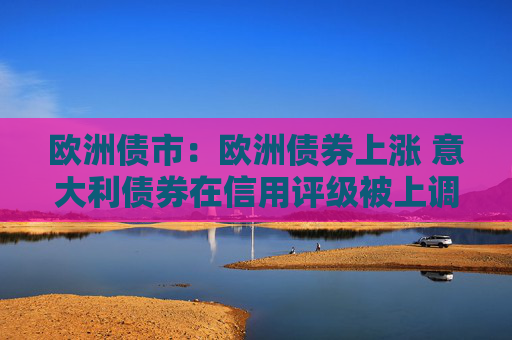 欧洲债市：欧洲债券上涨 意大利债券在信用评级被上调之后领涨
