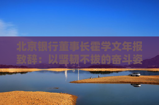 北京银行董事长霍学文年报致辞：以坚韧不拔的奋斗姿态交出了一份量质齐升的良好答卷