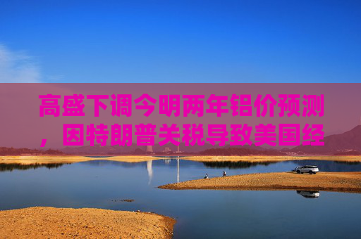 高盛下调今明两年铝价预测，因特朗普关税导致美国经济增长前景转弱