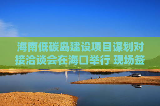 海南低碳岛建设项目谋划对接洽谈会在海口举行 现场签约23个项目，总投资额超140亿元