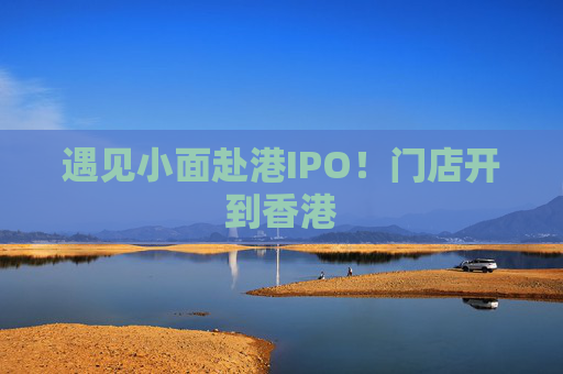 遇见小面赴港IPO！门店开到香港