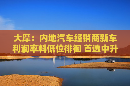 大摩：内地汽车经销商新车利润率料低位徘徊 首选中升控股
