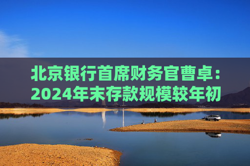 北京银行首席财务官曹卓：2024年末存款规模较年初增长3796亿元 增量超过了十家股份制银行