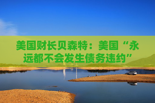 美国财长贝森特：美国“永远都不会发生债务违约”