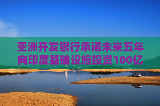 亚洲开发银行承诺未来五年向印度基础设施投资100亿美元