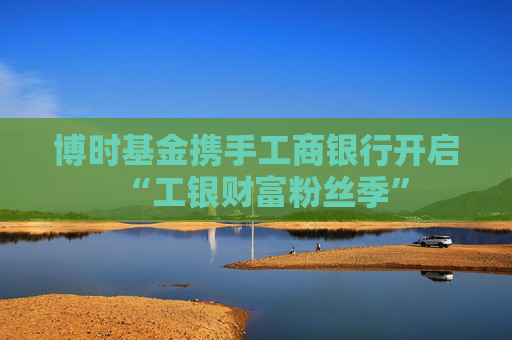 博时基金携手工商银行开启“工银财富粉丝季”