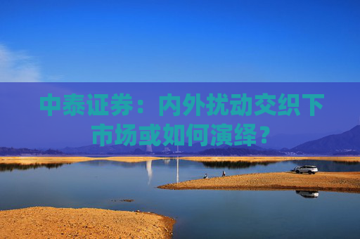中泰证券：内外扰动交织下市场或如何演绎？