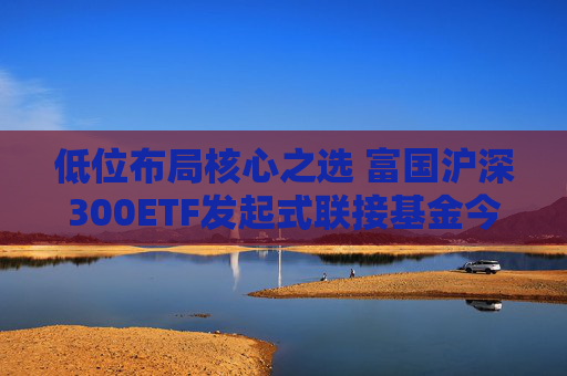 低位布局核心之选 富国沪深300ETF发起式联接基金今日起正式发行