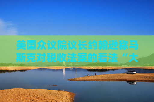 美国众议院议长约翰逊称马斯克对税收法案的看法“大错特错”
