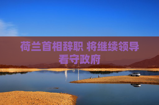 荷兰首相辞职 将继续领导看守政府