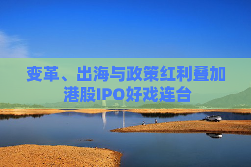 变革、出海与政策红利叠加 港股IPO好戏连台