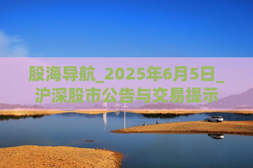 股海导航_2025年6月5日_沪深股市公告与交易提示