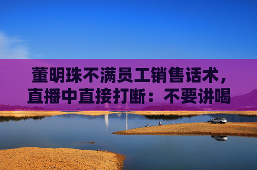董明珠不满员工销售话术，直播中直接打断：不要讲喝汤，你应该讲为什么大厨喜欢用这样的锅煲汤
