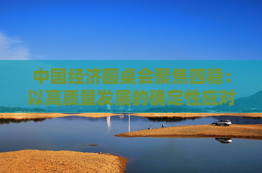 中国经济圆桌会聚焦四稳：以高质量发展的确定性应对各种不确定性