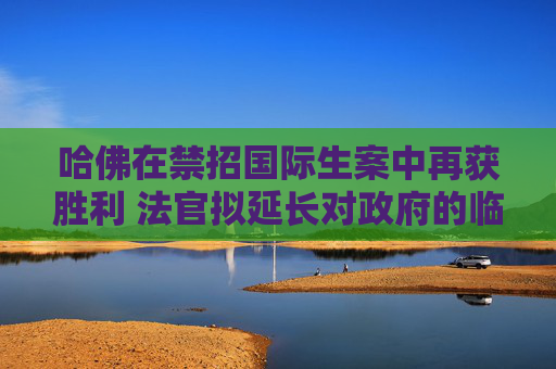 哈佛在禁招国际生案中再获胜利 法官拟延长对政府的临时限制令