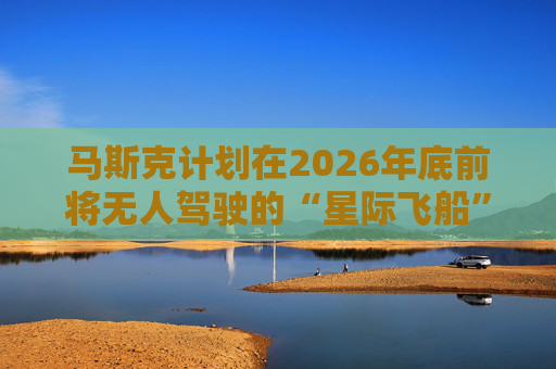马斯克计划在2026年底前将无人驾驶的“星际飞船”送上火星