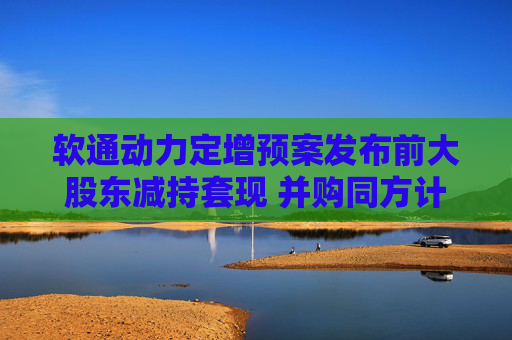 软通动力定增预案发布前大股东减持套现 并购同方计算机后盈利能力大降一季度亏损