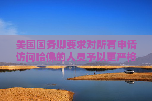 美国国务卿要求对所有申请访问哈佛的人员予以更严格签证审查