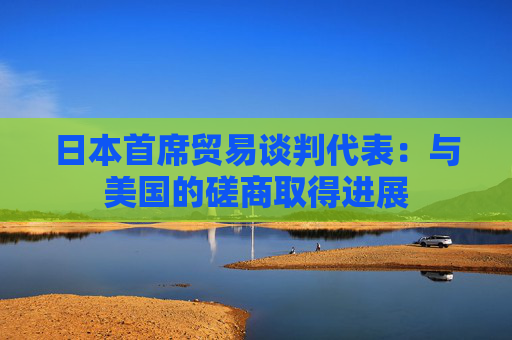 日本首席贸易谈判代表：与美国的磋商取得进展