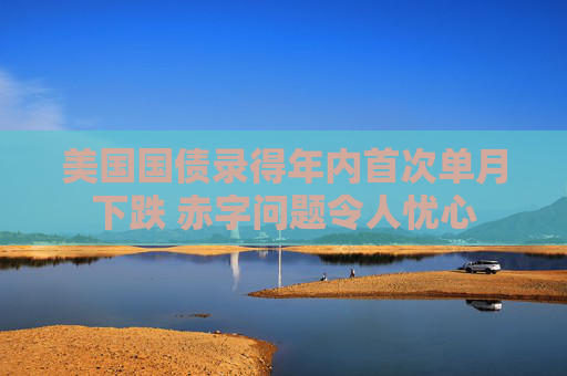 美国国债录得年内首次单月下跌 赤字问题令人忧心