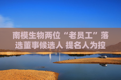 南模生物两位“老员工”落选董事候选人 提名人为控股股东