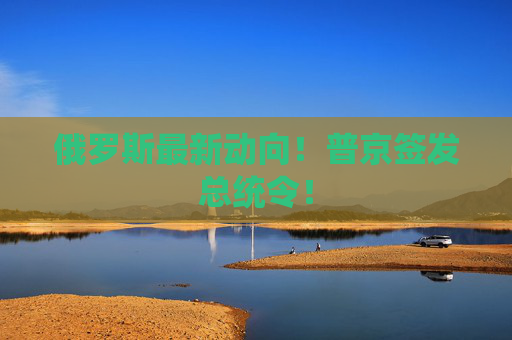 俄罗斯最新动向！普京签发总统令！