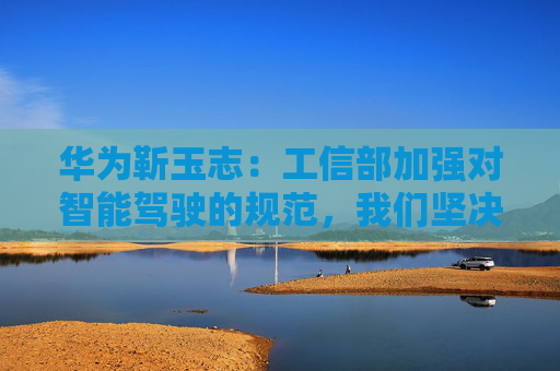 华为靳玉志：工信部加强对智能驾驶的规范，我们坚决拥护和支持
